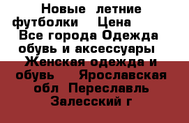 Новые, летние футболки  › Цена ­ 500 - Все города Одежда, обувь и аксессуары » Женская одежда и обувь   . Ярославская обл.,Переславль-Залесский г.